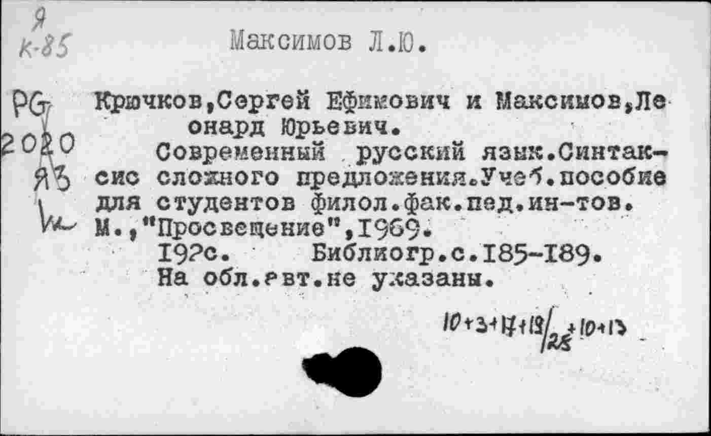 ﻿9
Максимов Л.Ю.
Р&
!О&О
Ж
ре-
крючков,Сергей Ефимович и Максимов,Ле онард Юрьевич.
Современный русский язык.Синтаксис сложного предлокения.Учеб.пособие для студентов филол.фак.пед.ин-тов. М.,"Просвещение",1969.
19?с.	Библиогр.с.185-189.
На обл.евт.не указаны.
